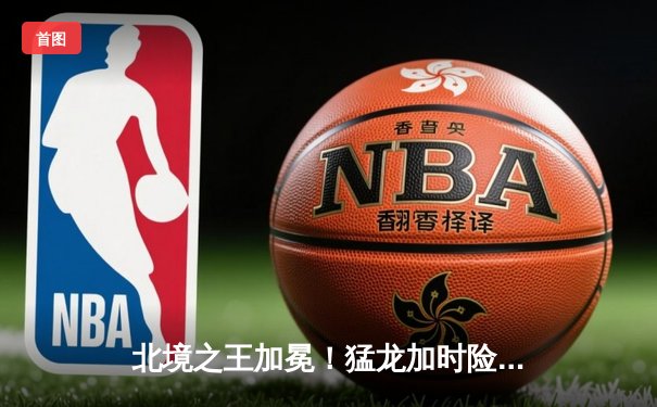 北境之王加冕！猛龙加时险胜凯尔特人，西亚卡姆44分创生涯新高