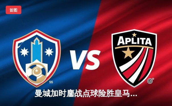 曼城加时鏖战点球险胜皇马，挺进欧冠四强